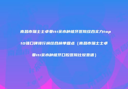 南昌市瑞士士卓曼iti亲水种植牙医院综合实力top10强口碑排行榜综合榜单盘点（南昌市瑞士士卓曼iti亲水种植牙口腔医院比较靠谱）