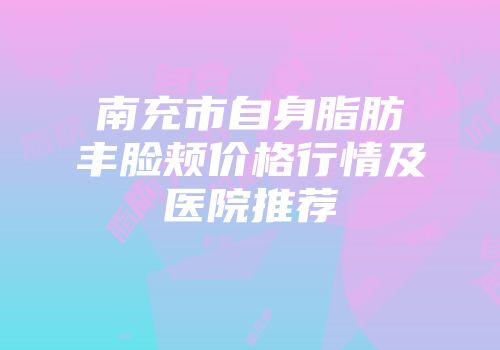 南充市自身脂肪丰脸颊价格行情及医院推荐