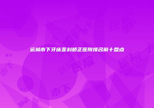 运城市下牙床歪斜矫正医院排名前十盘点