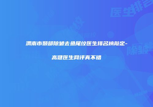 渭南市颞部除皱去鱼尾纹医生排名榜敲定-高健医生网评真不错
