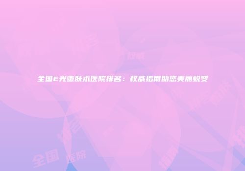全国E光嫩肤术医院排名：权威指南助您美丽蜕变