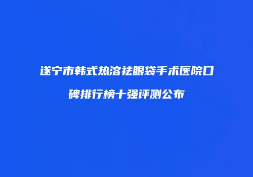 遂宁市韩式热溶祛眼袋手术医院口碑排行榜十强评测公布