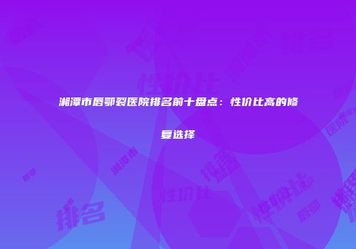 湘潭市唇鄂裂医院排名前十盘点：性价比高的修复选择