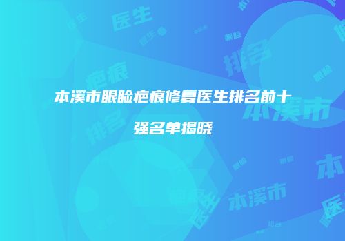 本溪市眼睑疤痕修复医生排名前十强名单揭晓