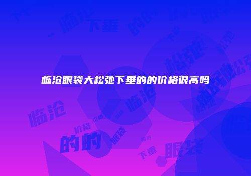 临沧眼袋大松弛下垂的的价格很高吗