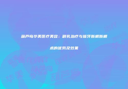 葫芦岛华美医疗美容：副乳治疗与拔牙断根断根术的优势及效果