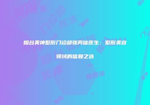 烟台美神整形门诊部张丙信医生：整形美容领域的信赖之选