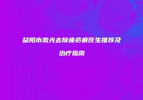 益阳市激光去除痤疮痕医生推荐及治疗指南