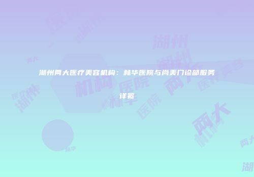 湖州两大医疗美容机构：林华医院与尚美门诊部服务详览