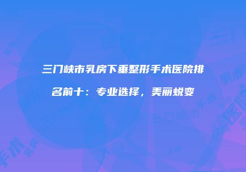 三门峡市乳房下垂整形手术医院排名前十：专业选择，美丽蜕变