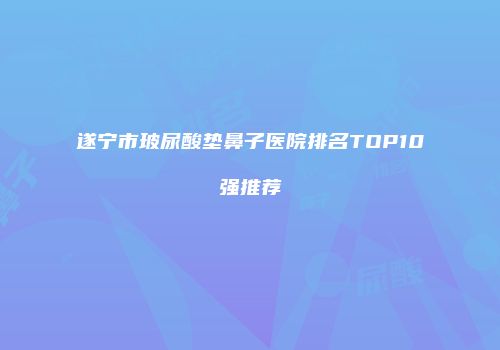 遂宁市玻尿酸垫鼻子医院排名TOP10强推荐