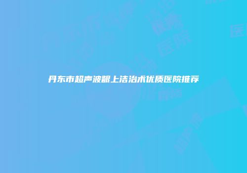 丹东市超声波龈上洁治术优质医院推荐