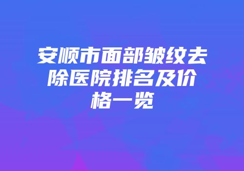 安顺市面部皱纹去除医院排名及价格一览