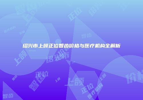 绍兴市上颌正位智齿价格与医疗机构全解析