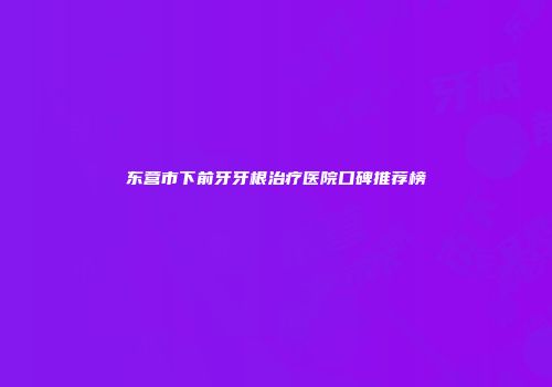 东营市下前牙牙根治疗医院口碑推荐榜