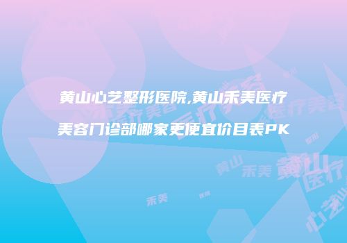 黄山心艺整形医院,黄山禾美医疗美容门诊部哪家更便宜价目表PK
