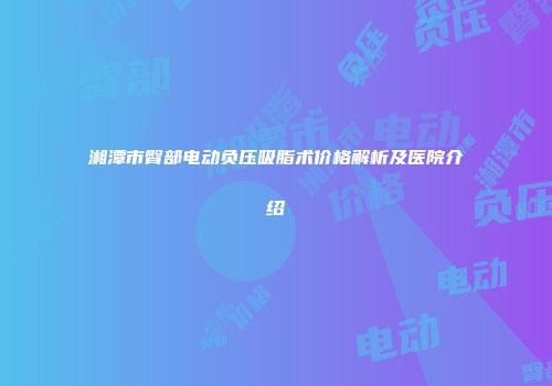 湘潭市臀部电动负压吸脂术价格解析及医院介绍