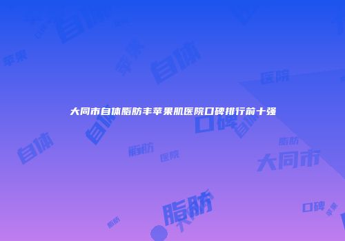 大同市自体脂肪丰苹果肌医院口碑排行前十强
