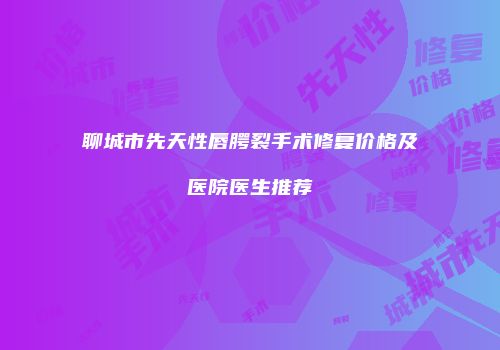 聊城市先天性唇腭裂手术修复价格及医院医生推荐