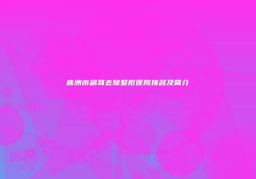 株洲市副耳去除整形医院排名及简介