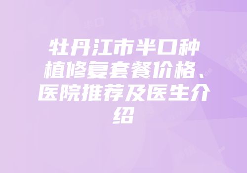 牡丹江市半口种植修复套餐价格、医院推荐及医生介绍