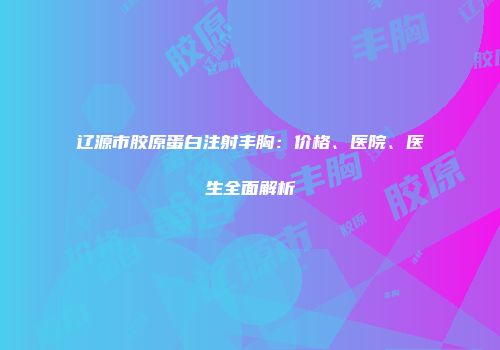 辽源市胶原蛋白注射丰胸：价格、医院、医生全面解析