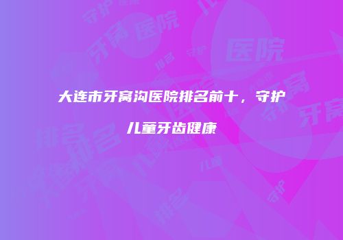 大连市牙窝沟医院排名前十，守护儿童牙齿健康