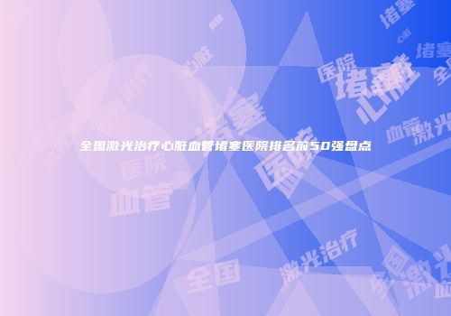 全国激光治疗心脏血管堵塞医院排名前50强盘点