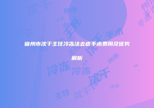 宿州市沈干主任冷冻法去痣手术费用及优势解析