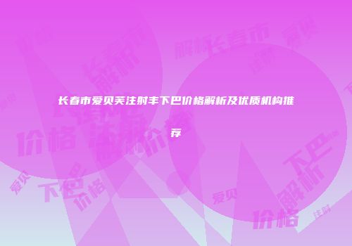 长春市爱贝芙注射丰下巴价格解析及优质机构推荐