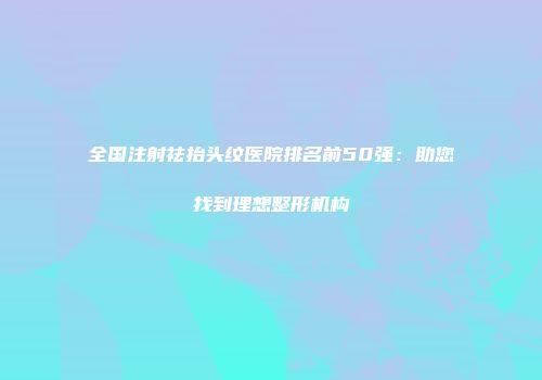 全国注射祛抬头纹医院排名前50强：助您找到理想整形机构