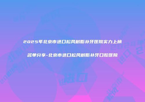 2025年北京市进口松风树脂补牙医院实力上榜名单分享-北京市进口松风树脂补牙口腔医院