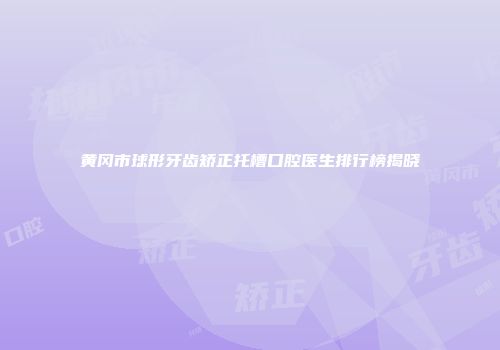 黄冈市球形牙齿矫正托槽口腔医生排行榜揭晓