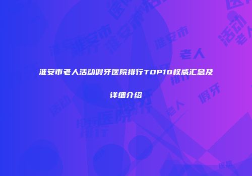 淮安市老人活动假牙医院排行TOP10权威汇总及详细介绍