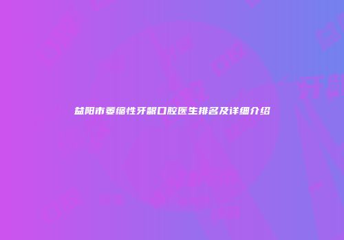 益阳市萎缩性牙龈口腔医生排名及详细介绍