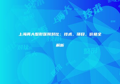 上海两大整形医院对比：技术、项目、价格全解析
