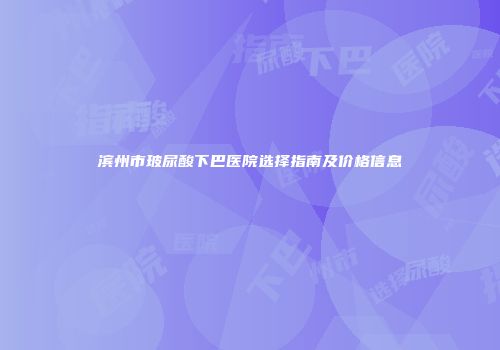 滨州市玻尿酸下巴医院选择指南及价格信息