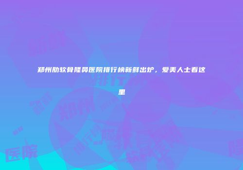 郑州肋软骨隆鼻医院排行榜新鲜出炉，爱美人士看这里