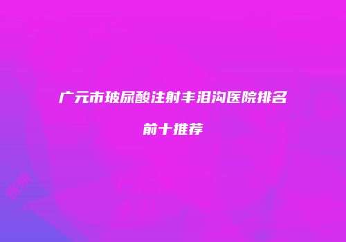 广元市玻尿酸注射丰泪沟医院排名前十推荐