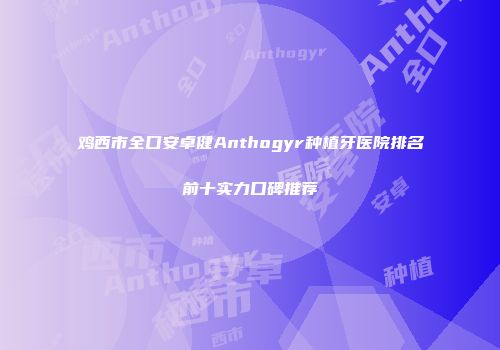 鸡西市全口安卓健Anthogyr种植牙医院排名前十实力口碑推荐