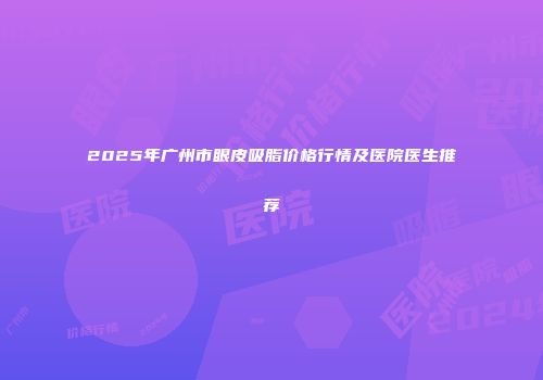 2025年广州市眼皮吸脂价格行情及医院医生推荐