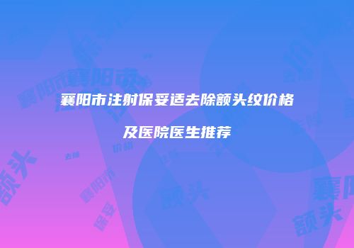 襄阳市注射保妥适去除额头纹价格及医院医生推荐