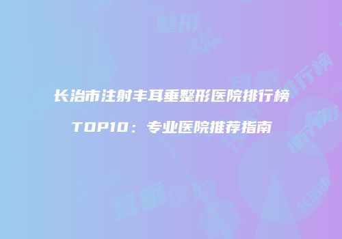 长治市注射丰耳垂整形医院排行榜TOP10：专业医院推荐指南