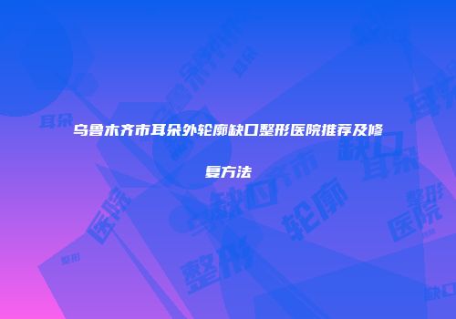 乌鲁木齐市耳朵外轮廓缺口整形医院推荐及修复方法