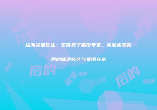 株洲吴洁医生：垫高鼻子整形专家，美丽蜕变背后的精湛技艺与案例分享