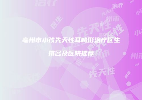 亳州市小孩先天性耳畸形治疗医生排名及医院推荐