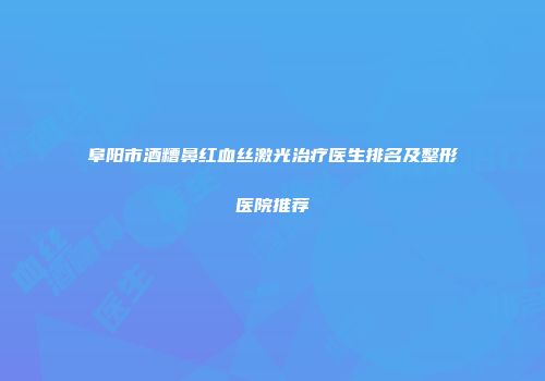 阜阳市酒糟鼻红血丝激光治疗医生排名及整形医院推荐