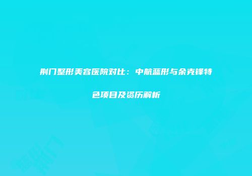 荆门整形美容医院对比：中航蓝形与余克锋特色项目及资历解析