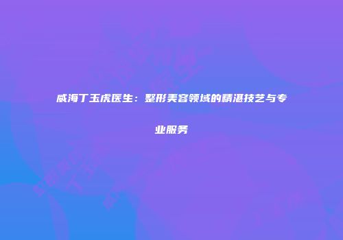 威海丁玉虎医生：整形美容领域的精湛技艺与专业服务