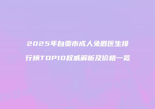 2025年自贡市成人兔唇医生排行榜TOP10权威解析及价格一览